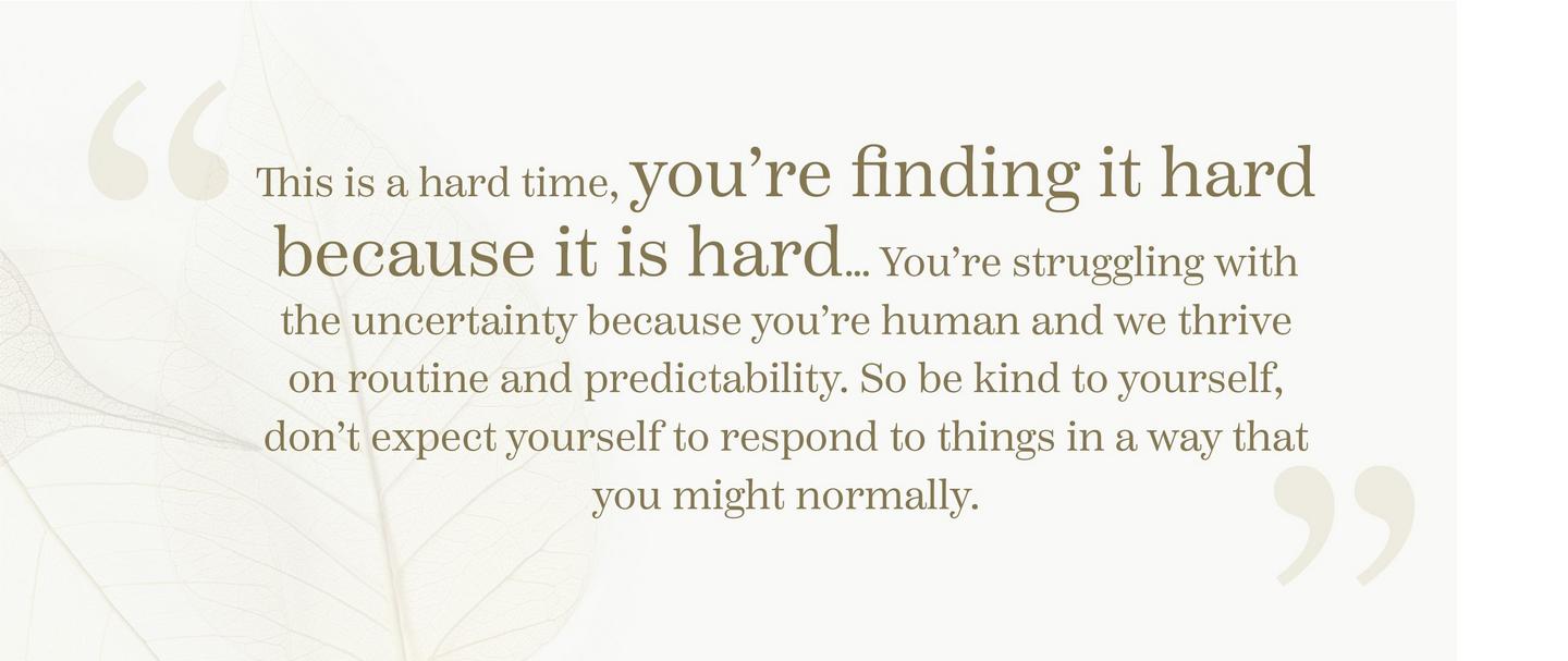 “This is a hard time, you’re finding it hard because it is hard… You’re struggling with the uncertainty because you’re human and we thrive on routine and predictability.
            So be kind to yourself, don’t expect yourself to respond to things in a way that you might normally.”