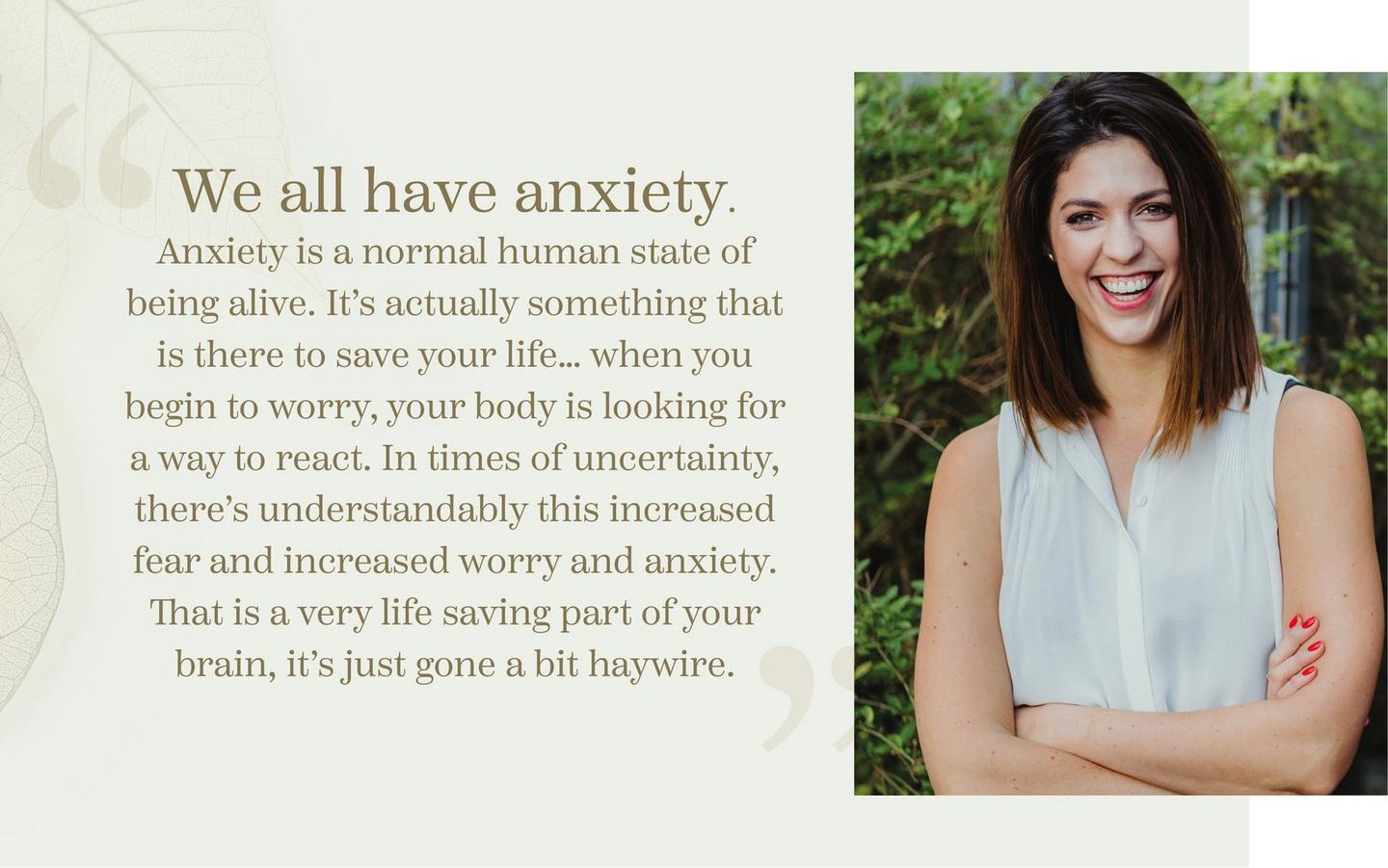 “We all have anxiety. Anxiety is a normal human state of being alive. It’s actually something that is there to save your life… when you begin to worry, your body is looking for a way to react.
            In times of uncertainty, there’s understandably this increased fear and increased worry and anxiety. That is a very life saving part of your brain, it’s just gone a bit haywire.”