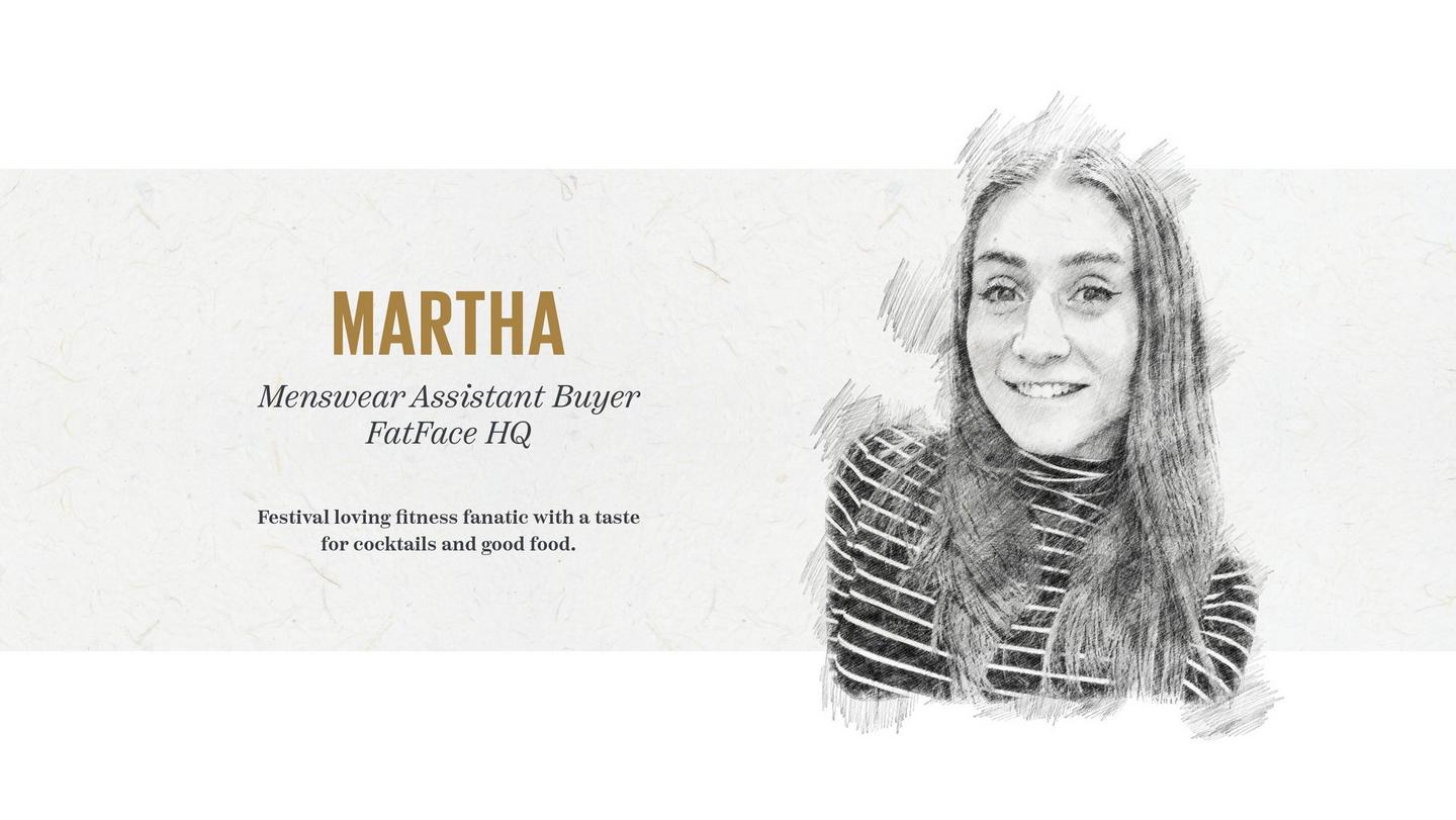 Martha - Menswear Assistant Buyer, FatFace HQ. Festival loving fitness fanatic with a taste for cocktails and good food.