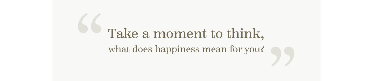 “Take a moment to think, what does happiness mean for you?”