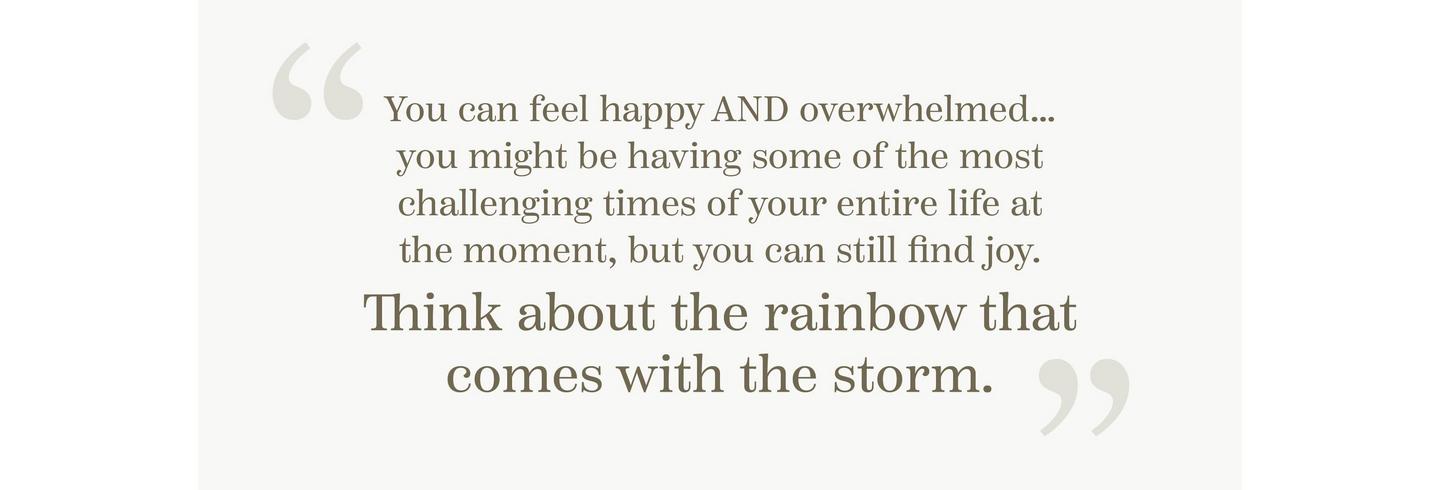 “You can feel happy AND overwhelmed… You might be having some of the most challenging times of your entire life at the moment, but you can still find joy. Think about the rainbow that comes with the storm.”