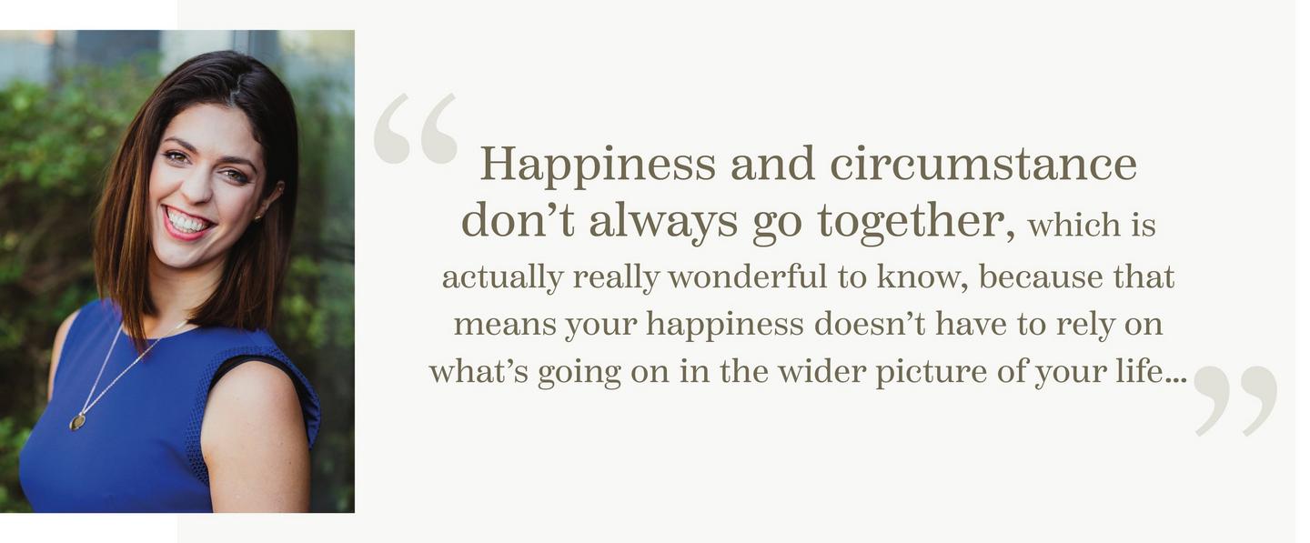 “Happiness and circumstance don’t always go together, which is actually really wonderful to know, because that means your happiness doesn’t have to rely on what’s going on in the wider picture of your life…”