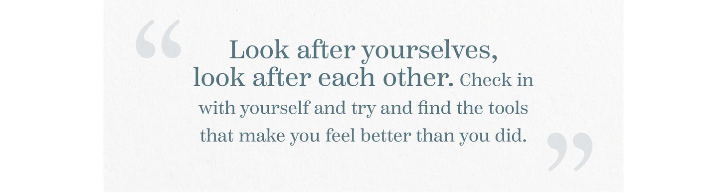 “Look after yourselves, look after each other. Check in with yourself and Try and find the tools that make you feel better than you did.”