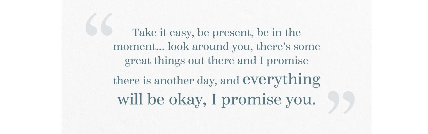 “Take it easy, be present, be in the moment... look around you, there’s some great things out there and I promise there is another day, and everything will be okay, I promise you.”
